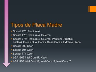 Tipos de Placa Madre
Socket 423: Pentium 4
Socket 478: Pentium 4, Celeron
Socket 775: Pentium 4, Celeron, Pentium D (doble
núcleo), Core 2 Duo, Core 2 Quad Core 2 Extreme, Xeon
Socket 603 Xeon
Socket 604 Xeon
Socket 771 Xeon
LGA1366 Intel Core i7, Xeon
LGA1156 Intel Core i3, Intel Core i5, Intel Core i7
