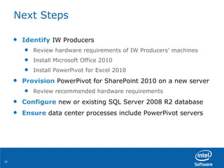 Next Steps Identify  IW Producers Review hardware requirements of IW Producers’ machines Install Microsoft Office 2010 Install PowerPivot for Excel 2010 Provision  PowerPivot for SharePoint 2010 on a new server Review recommended hardware requirements Configure  new or existing SQL Server 2008 R2 database Ensure  data center processes include PowerPivot servers 