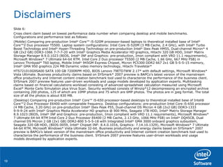 Disclaimers Slide 6:  Cross client claim based on lowest performance data number when comparing desktop and mobile benchmarks. Configurations and performance test as follows: (Mobile) Comparing pre-production Intel ®  Core™ i5-520M processor-based laptops to theoretical installed base of Intel ®  Core™2 Duo processor T5500. Laptop system configurations: Intel Core i5-520M (3 MB Cache, 2.4 GHz), with Intel ®  Turbo Boost Technology and Intel ®  Hyper-Threading Technology on pre-production Intel ®  Ibex Peak HM55, Dual-channel Micron* 4 GB (2x2 GB) DDR3-1066 7-7-7-20 with Intel ®  Graphics Media Accelerator HD graphics, Hitachi 320 GB HDD, Intel ®  Matrix Storage Manager 8.9.0.1023 (BIOS, Intel ®  INF and Graphics: pre-production, Imon compliant with VRD 11.1 requirements), Microsoft Windows* 7 Ultimate 64-bit RTM. Intel Core 2 Duo processor T5500 (2 MB Cache, 1.66 GHz, 667 MHz FSB) in Lenovo Thinkpad* T60 laptop, Mobile Intel ®  945GM Express Chipset, Micron PC5300 DDR2 667 2x1 GB 5-5-5-15 memory, Intel ®  GMA 950 graphics 224 MB Dynamic video memory technology, Hitachi Travelstar* HTS721010G9SA00 SATA 100 GB 7200RPM HDD, BIOS Lenovo 79ETD7WW 2.17* with default settings, Microsoft Windows* Vista Ultimate. Business productivity claims based on SYSmark* 2007 preview is BAPCo’s latest version of the mainstream office productivity and Internet content creation benchmark tool used to characterize the performance of the business client. SYSmark 2007 preview features user-driven workloads and usage models developed by application experts. Multitasking claims based on financial calculations workload consisting of advanced spreadsheet calculation measured using Microsoft Excel* Monte Carlo Simulation plus Virus Scan. Security workload consists of Winzip*12 decompressing an encrypted archive containing 200 photos, 125 of which are 10MP photos and 75 which are 6MP photos. The photos are in jpeg format. The total size of all the photos is about 830 MB. (Desktop) Comparing pre-production Intel ®  Core™ i5-650 processor-based desktops to theoretical installed base of Intel® Core™2 Duo Processor E6400 with comparable frequency. Desktop configurations: pre-production Intel Core i5-650 processor (4 MB Cache, 3.20 GHz) on pre-production Intel ®  Ibex Peak P55, Dual-channel DS Micron 4 GB (2x2 GB) DDR3-1333 9-9-9-24 with Intel ®  Graphics Media Accelerator HD graphics @ 900 MHz, Seagate 1TB HDD, Intel ®  Matrix Storage Manager 8.9.1023 (BIOS, Intel ®  INF and Graphics: pre-production, Imon compliant with VRD 11.1 requirements), Microsoft Windows* 7 Ultimate 64-bit RTM Intel Core 2 Duo Processor E6400 (2 MB Cache, 2.13 GHz, 1066 MHz FSB) on Intel ®  DQ45CB, Dual channel DS Micron 2 GB (2x1 GB) DDR2-800 5-5-5-18 with Integrated Intel ®  GMA 3000 onboard graphics subsystem, Seagate 320 GB HDD, (BIOS:0059, Intel ®  Chipset INF: 8.4.0.1016, Graphics: 7.14.10.1329), Microsoft Windows* 7 Ultimate 64-bit RTM, Microsoft Windows* Vista Ultimate 32-bit. Business productivity and energy claims based on SYSmark* 2007 preview is BAPCo’s latest version of the mainstream office productivity and Internet content creation benchmark tool used to characterize the performance of the business client. SYSmark 2007 preview features user-driven workloads and usage models developed by application experts. 