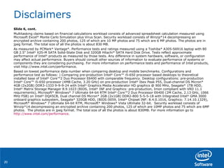 Disclaimers Slide 6, cont. Multitasking claims based on financial calculations workload consists of advanced spreadsheet calculation measured using Microsoft Excel* Monte Carlo Simulation plus Virus Scan. Security workload consists of Winzip*14 decompressing an encrypted archive containing 200 photos, 125 of which are 10 MP photos and 75 which are 6 MP photos. The photos are in jpeg format. The total size of all the photos is about 830 MB. As measured by PCMark* Vantage*. Performance tests and ratings measured using a Toshiba* A305-S6916 laptop with 80 GB 2.5" Intel ®  X25-M SATA Solid-State Disk and 320GB Hitachi* SATA Hard Disk Drive. Tests reflect approximate performance of Intel ®  products as measured by those tests. Any difference in system hardware, software, or configuration may affect actual performance. Buyers should consult other sources of information to evaluate performance of systems or components they are considering purchasing. For more information on performance tests and performance of Intel products, visit http://www.intel.com/performance. Based on lowest performance data number when comparing desktop and mobile benchmarks. Configurations and  performance test as follows: ) Comparing pre-production Intel ®  Core™ i5-650 processor based desktops to theoretical installed base of Intel ®  Core™2 Duo Processor E6400 with comparable frequency. Desktop configurations: pre-production Intel ®  Core™ i5-650 processor (4MB Cache, 3.20 GHz) on pre-production Intel ®  Ibex Peak P55, Dual-channel DS Micron* 4GB (2x2GB) DDR3-1333 9-9-9-24 with Intel ®  Graphics Media Accelerator HD graphics @ 900 MHz, Seagate* 1TB HDD, Intel ®  Matrix Storage Manager 8.9.1023 (BIOS, Intel ®  INF and Graphics: pre-production, Imon compliant with VRD 11.1 requirements), Microsoft* Windows* 7 Ultimate 64-bit RTM Intel ®  Core™2 Duo Processor E6400 (2M Cache, 2.13 GHz, 1066 MHz FSB) on Intel ®  DQ45CB, Dual channel DS Micron* 2GB (2x1GB) DDR2-800 5-5-5-18 with Integrated Intel ®  GMA 3000 onboard graphics subsystem, Seagate* 320GB HDD, (BIOS:0059, Intel ®  Chipset INF: 8.4.0.1016, Graphics: 7.14.10.1329), Microsoft* Windows* 7 Ultimate 64-bit RTM, Microsoft* Windows* Vista Ultimate 32-bit.  Security workload consists of Winzip*14 decompressing an encrypted archive containing 200 photos, 125 of which are 10MP photos and 75 which are 6MP photos.  The photos are in jpeg format. The total size of all the photos is about 830MB. For more information go to  http://www.intel.com/performance . 