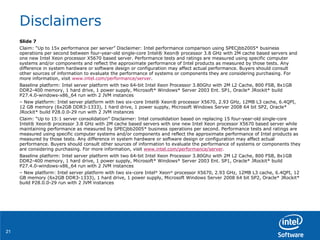 Disclaimers Slide 7 Claim: “Up to 15x performance per server” Disclaimer: Intel performance comparison using SPECjbb2005* business operations per second between four-year-old single-core Intel® Xeon® processor 3.8 GHz with 2M cache based servers and one new Intel Xeon processor X5670 based server. Performance tests and ratings are measured using specific computer systems and/or components and reflect the approximate performance of Intel products as measured by those tests. Any difference in system hardware or software design or configuration may affect actual performance. Buyers should consult other sources of information to evaluate the performance of systems or components they are considering purchasing. For more information, visit  www.intel.com/performance/server . Baseline platform: Intel server platform with two 64-bit Intel Xeon Processor 3.80Ghz with 2M L2 Cache, 800 FSB, 8x1GB DDR2-400 memory, 1 hard drive, 1 power supply, Microsoft* Windows* Server 2003 Ent. SP1, Oracle* JRockit* build P27.4.0-windows-x86_64 run with 2 JVM instances –  New platform: Intel server platform with two six-core Intel® Xeon® processor X5670, 2.93 GHz, 12MB L3 cache, 6.4QPI, 12 GB memory (6x2GB DDR3-1333), 1 hard drive, 1 power supply, Microsoft Windows Server 2008 64 bit SP2, Oracle* JRockit* build P28.0.0-29 run with 2 JVM instances Claim: “Up to 15:1 server consolidation” Disclaimer: Intel consolidation based on replacing 15 four-year-old single-core Intel® Xeon® processor 3.8 GHz with 2M cache based servers with one new Intel Xeon processor X5670 based server while maintaining performance as measured by SPECjbb2005* business operations per second. Performance tests and ratings are measured using specific computer systems and/or components and reflect the approximate performance of Intel products as measured by those tests. Any difference in system hardware or software design or configuration may affect actual performance. Buyers should consult other sources of information to evaluate the performance of systems or components they are considering purchasing. For more information, visit  www.intel.com/performance/server . Baseline platform: Intel server platform with two 64-bit Intel Xeon Processor 3.80Ghz with 2M L2 Cache, 800 FSB, 8x1GB DDR2-400 memory, 1 hard drive, 1 power supply, Microsoft* Windows* Server 2003 Ent. SP1, Oracle* JRockit* build P27.4.0-windows-x86_64 run with 2 JVM instances –  New platform: Intel server platform with two six-core Intel ®  Xeon ®  processor X5670, 2.93 GHz, 12MB L3 cache, 6.4QPI, 12 GB memory (6x2GB DDR3-1333), 1 hard drive, 1 power supply, Microsoft Windows Server 2008 64 bit SP2, Oracle* JRockit* build P28.0.0-29 run with 2 JVM instances 
