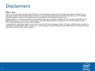 Disclaimers Slide 7, cont. Claim: “Up to 95% lower energy costs” Disclaimer: Intel comparison replacing 15 four-year-old single-core Intel ®  Xeon ®  processor 3.8 GHz with 2M cache based servers with one new Intel Xeon processor X5670 based server. Costs have been estimated based on internal Intel analysis and are provided for informational purposes only. Baseline platform: Intel server platform with two 64-bit Intel Xeon Processor 3.80Ghz with 2M L2 Cache, 800 FSB, 8x1GB DDR2-400 memory, 1 hard drive, 1 power supply, Microsoft* Windows* Server 2003 Ent. SP1, Oracle* JRockit* build P27.4.0-windows-x86_64 run with 2 JVM instances –  New platform: Intel server platform with two six-core Intel ®  Xeon ®  processor X5670, 2.93 GHz, 12MB L3 cache, 6.4QPI, 12 GB memory (6x2GB DDR3-1333), 1 hard drive, 1 power supply, Microsoft Windows Server 2008 64 bit SP2, Oracle* JRockit* build P28.0.0-29 run with 2 JVM instances. 