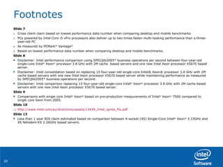 Footnotes Slide 7 Cross client claim based on lowest performance data number when comparing desktop and mobile benchmarks PCs powered by Intel Core i5 vPro processors also deliver up to two times faster multi-tasking performance than a three-year-old PC As measured by PCMark* Vantage* Based on lowest performance data number when comparing desktop and mobile benchmarks. Slide 8 Disclaimer: Intel performance comparison using SPECjbb2005* business operations per second between four-year-old single-core Intel ®  Xeon ®  processor 3.8 GHz with 2M cache  based servers and one new Intel Xeon processor X5670 based server. Disclaimer: Intel consolidation based on replacing 15 four-year-old single-core Intel® Xeon® processor 3.8 GHz with 2M cache based servers with one new Intel Xeon processor X5670 based server while maintaining performance as measured by SPECjbb2005* business operations per second.  Disclaimer: Intel comparison replacing 15 four-year-old single-core Intel ®  Xeon ®  processor 3.8 GHz with 2M cache based servers with one new Intel Xeon processor X5670 based server.  Slide 9 Comparisons with single core Intel ®  Xeon ®  based on pre-production measurements of Intel ®  Xeon ®  7500 compared to single core Xeon from 2005. Slide 10 http://www.intel.com/au/directions/assets/13449_Intel_ignite_Flo.pdf   Slide 13 Less than 1 year ROI claim estimated based on comparison between 4-socket (4S) Single-Core Intel ®  Xeon ®  3.33GHz and 4S Nehalem-EX 2.26GHz based servers.  