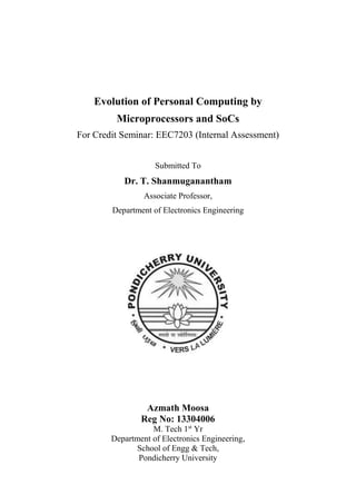 Evolution of Personal Computing by
Microprocessors and SoCs
For Credit Seminar: EEC7203 (Internal Assessment)
Submitted To

Dr. T. Shanmuganantham
Associate Professor,
Department of Electronics Engineering

Azmath Moosa
Reg No: 13304006
M. Tech 1st Yr
Department of Electronics Engineering,
School of Engg & Tech,
Pondicherry University

 