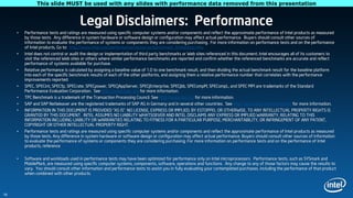 This slide MUST be used with any slides with performance data removed from this presentation


                                       Legal Disclaimers: Performance
     •   Performance tests and ratings are measured using specific computer systems and/or components and reflect the approximate performance of Intel products as measured
         by those tests. Any difference in system hardware or software design or configuration may affect actual performance. Buyers should consult other sources of
         information to evaluate the performance of systems or components they are considering purchasing. For more information on performance tests and on the performance
         of Intel products, Go to: http://www.intel.com/performance/resources/benchmark_limitations.htm.
     •   Intel does not control or audit the design or implementation of third party benchmarks or Web sites referenced in this document. Intel encourages all of its customers to
         visit the referenced Web sites or others where similar performance benchmarks are reported and confirm whether the referenced benchmarks are accurate and reflect
         performance of systems available for purchase.
     •   Relative performance is calculated by assigning a baseline value of 1.0 to one benchmark result, and then dividing the actual benchmark result for the baseline platform
         into each of the specific benchmark results of each of the other platforms, and assigning them a relative performance number that correlates with the performance
         improvements reported.
     •   SPEC, SPECint, SPECfp, SPECrate. SPECpower, SPECjAppServer, SPECjEnterprise, SPECjbb, SPECompM, SPECompL, and SPEC MPI are trademarks of the Standard
         Performance Evaluation Corporation. See http://www.spec.org for more information.
     •   TPC Benchmark is a trademark of the Transaction Processing Council. See http://www.tpc.org for more information.
     •   SAP and SAP NetWeaver are the registered trademarks of SAP AG in Germany and in several other countries. See http://www.sap.com/benchmark for more information.
     •   INFORMATION IN THIS DOCUMENT IS PROVIDED “AS IS”. NO LICENSE, EXPRESS OR IMPLIED, BY ESTOPPEL OR OTHERWISE, TO ANY INTELLECTUAL PROPERTY RIGHTS IS
         GRANTED BY THIS DOCUMENT. INTEL ASSUMES NO LIABILITY WHATSOEVER AND INTEL DISCLAIMS ANY EXPRESS OR IMPLIED WARRANTY, RELATING TO THIS
         INFORMATION INCLUDING LIABILITY OR WARRANTIES RELATING TO FITNESS FOR A PARTICULAR PURPOSE, MERCHANTABILITY, OR INFRINGEMENT OF ANY PATENT,
         COPYRIGHT OR OTHER INTELLECTUAL PROPERTY RIGHT.
     •   Performance tests and ratings are measured using specific computer systems and/or components and reflect the approximate performance of Intel products as measured
         by those tests. Any difference in system hardware or software design or configuration may affect actual performance. Buyers should consult other sources of information
         to evaluate the performance of systems or components they are considering purchasing. For more information on performance tests and on the performance of Intel
         products, reference www.intel.com/software/products.

     •   Software and workloads used in performance tests may have been optimized for performance only on Intel microprocessors. Performance tests, such as SYSmark and
         MobileMark, are measured using specific computer systems, components, software, operations and functions. Any change to any of those factors may cause the results to
         vary. You should consult other information and performance tests to assist you in fully evaluating your contemplated purchases, including the performance of that product
         when combined with other products.



18
 