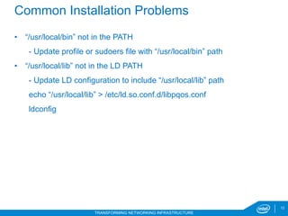 12
TRANSFORMING NETWORKING INFRASTRUCTURE
Common Installation Problems
•  “/usr/local/bin” not in the PATH
- Update profile or sudoers file with “/usr/local/bin” path
•  “/usr/local/lib” not in the LD PATH
- Update LD configuration to include “/usr/local/lib” path
echo “/usr/local/lib” > /etc/ld.so.conf.d/libpqos.conf
ldconfig
6/20/17
 