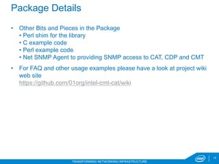 14
TRANSFORMING NETWORKING INFRASTRUCTURE
Package Details
•  Other Bits and Pieces in the Package
• Perl shim for the library
• C example code
• Perl example code
• Net SNMP Agent to providing SNMP access to CAT, CDP and CMT
•  For FAQ and other usage examples please have a look at project wiki
web site
https://github.com/01org/intel-cmt-cat/wiki
6/20/17
 