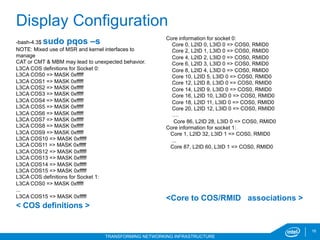 16
TRANSFORMING NETWORKING INFRASTRUCTURE
Display Configuration
-bash-4.3$ sudo pqos –s
NOTE: Mixed use of MSR and kernel interfaces to
manage
CAT or CMT & MBM may lead to unexpected behavior.
L3CA COS definitions for Socket 0:
L3CA COS0 => MASK 0xfffff
L3CA COS1 => MASK 0xfffff
L3CA COS2 => MASK 0xfffff
L3CA COS3 => MASK 0xfffff
L3CA COS4 => MASK 0xfffff
L3CA COS5 => MASK 0xfffff
L3CA COS6 => MASK 0xfffff
L3CA COS7 => MASK 0xfffff
L3CA COS8 => MASK 0xfffff
L3CA COS9 => MASK 0xfffff
L3CA COS10 => MASK 0xfffff
L3CA COS11 => MASK 0xfffff
L3CA COS12 => MASK 0xfffff
L3CA COS13 => MASK 0xfffff
L3CA COS14 => MASK 0xfffff
L3CA COS15 => MASK 0xfffff
L3CA COS definitions for Socket 1:
L3CA COS0 => MASK 0xfffff
...
L3CA COS15 => MASK 0xfffff
< COS definitions >
Core information for socket 0:
Core 0, L2ID 0, L3ID 0 => COS0, RMID0
Core 2, L2ID 1, L3ID 0 => COS0, RMID0
Core 4, L2ID 2, L3ID 0 => COS0, RMID0
Core 6, L2ID 3, L3ID 0 => COS0, RMID0
Core 8, L2ID 4, L3ID 0 => COS0, RMID0
Core 10, L2ID 5, L3ID 0 => COS0, RMID0
Core 12, L2ID 8, L3ID 0 => COS0, RMID0
Core 14, L2ID 9, L3ID 0 => COS0, RMID0
Core 16, L2ID 10, L3ID 0 => COS0, RMID0
Core 18, L2ID 11, L3ID 0 => COS0, RMID0
Core 20, L2ID 12, L3ID 0 => COS0, RMID0
….
Core 86, L2ID 28, L3ID 0 => COS0, RMID0
Core information for socket 1:
Core 1, L2ID 32, L3ID 1 => COS0, RMID0
...
Core 87, L2ID 60, L3ID 1 => COS0, RMID0
<Core to COS/RMID associations >
 