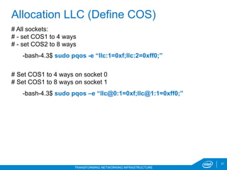 21
TRANSFORMING NETWORKING INFRASTRUCTURE
# All sockets:
# - set COS1 to 4 ways
# - set COS2 to 8 ways
-bash-4.3$ sudo pqos -e “llc:1=0xf;llc:2=0xff0;”
# Set COS1 to 4 ways on socket 0
# Set COS1 to 8 ways on socket 1
-bash-4.3$ sudo pqos –e “llc@0:1=0xf;llc@1:1=0xff0;”
Allocation LLC (Define COS)
 
