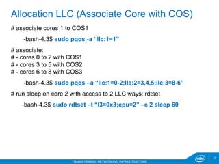 22
TRANSFORMING NETWORKING INFRASTRUCTURE
# associate cores 1 to COS1
-bash-4.3$ sudo pqos -a “llc:1=1”
# associate:
# - cores 0 to 2 with COS1
# - cores 3 to 5 with COS2
# - cores 6 to 8 with COS3
-bash-4.3$ sudo pqos –a “llc:1=0-2;llc:2=3,4,5;llc:3=8-6”
# run sleep on core 2 with access to 2 LLC ways: rdtset
-bash-4.3$ sudo rdtset –t “l3=0x3;cpu=2” –c 2 sleep 60
Allocation LLC (Associate Core with COS)
 