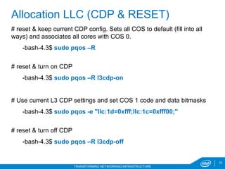 23
TRANSFORMING NETWORKING INFRASTRUCTURE
# reset & keep current CDP config. Sets all COS to default (fill into all
ways) and associates all cores with COS 0.
-bash-4.3$ sudo pqos –R
# reset & turn on CDP
-bash-4.3$ sudo pqos –R l3cdp-on
# Use current L3 CDP settings and set COS 1 code and data bitmasks
-bash-4.3$ sudo pqos -e "llc:1d=0xfff;llc:1c=0xfff00;"
# reset & turn off CDP
-bash-4.3$ sudo pqos –R l3cdp-off
Allocation LLC (CDP & RESET)
 