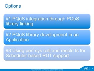9
TRANSFORMING NETWORKING INFRASTRUCTURE
Options
#1 PQoS integration through PQoS
library linking
#2 PQoS library development in an
Application
#3 Using perf sys call and resctrl fs for
Scheduler based RDT support
 