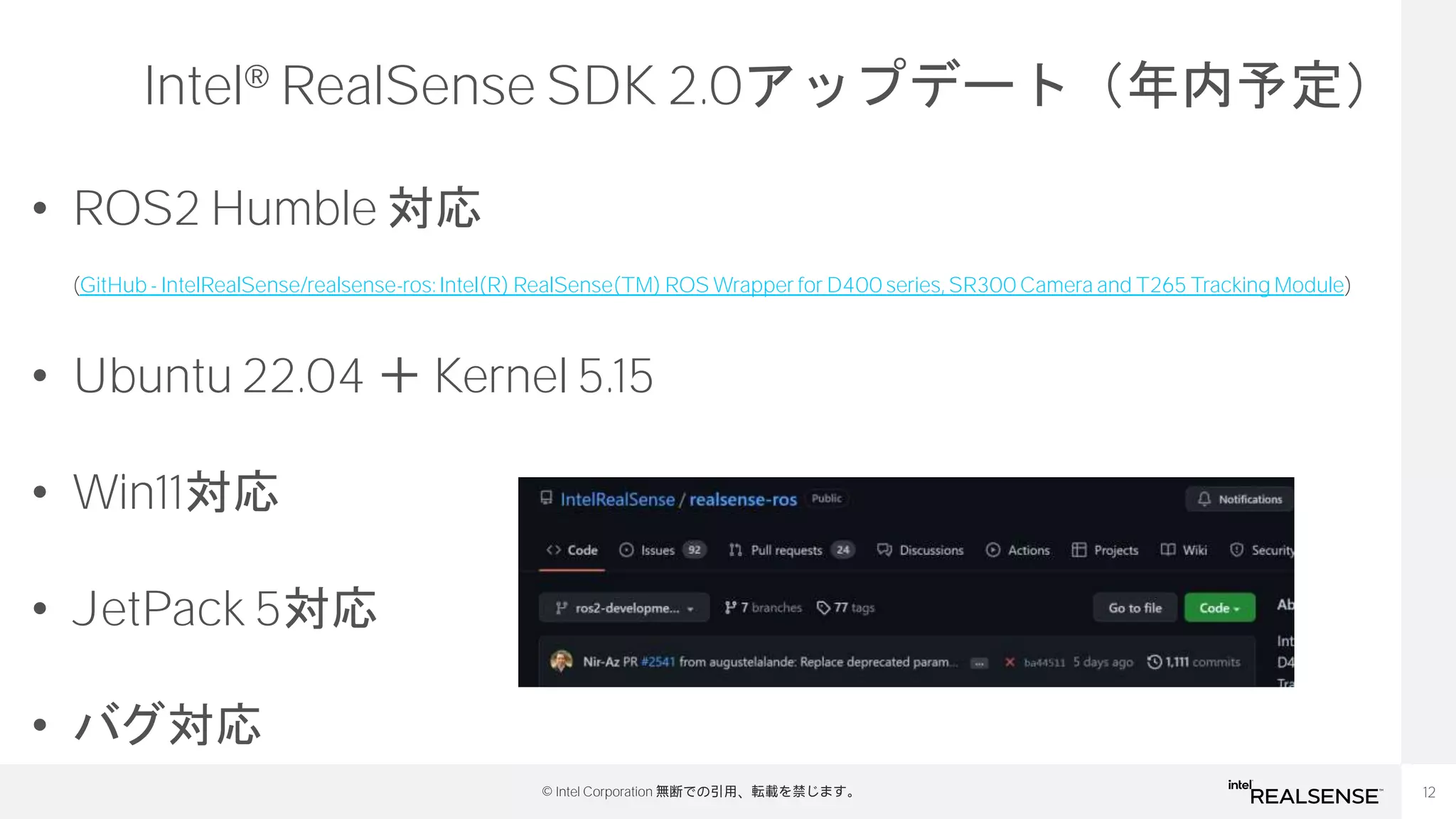 12
© Intel Corporation 無断での引用、転載を禁じます。
Intel® RealSense SDK 2.0アップデート（年内予定）
• ROS2 Humble 対応
(GitHub - IntelRealSense/realsense-ros: Intel(R) RealSense(TM) ROS Wrapper for D400 series, SR300 Camera and T265 Tracking Module)
• Ubuntu 22.04 ＋ Kernel 5.15
• Win11対応
• JetPack 5対応
• バグ対応
 