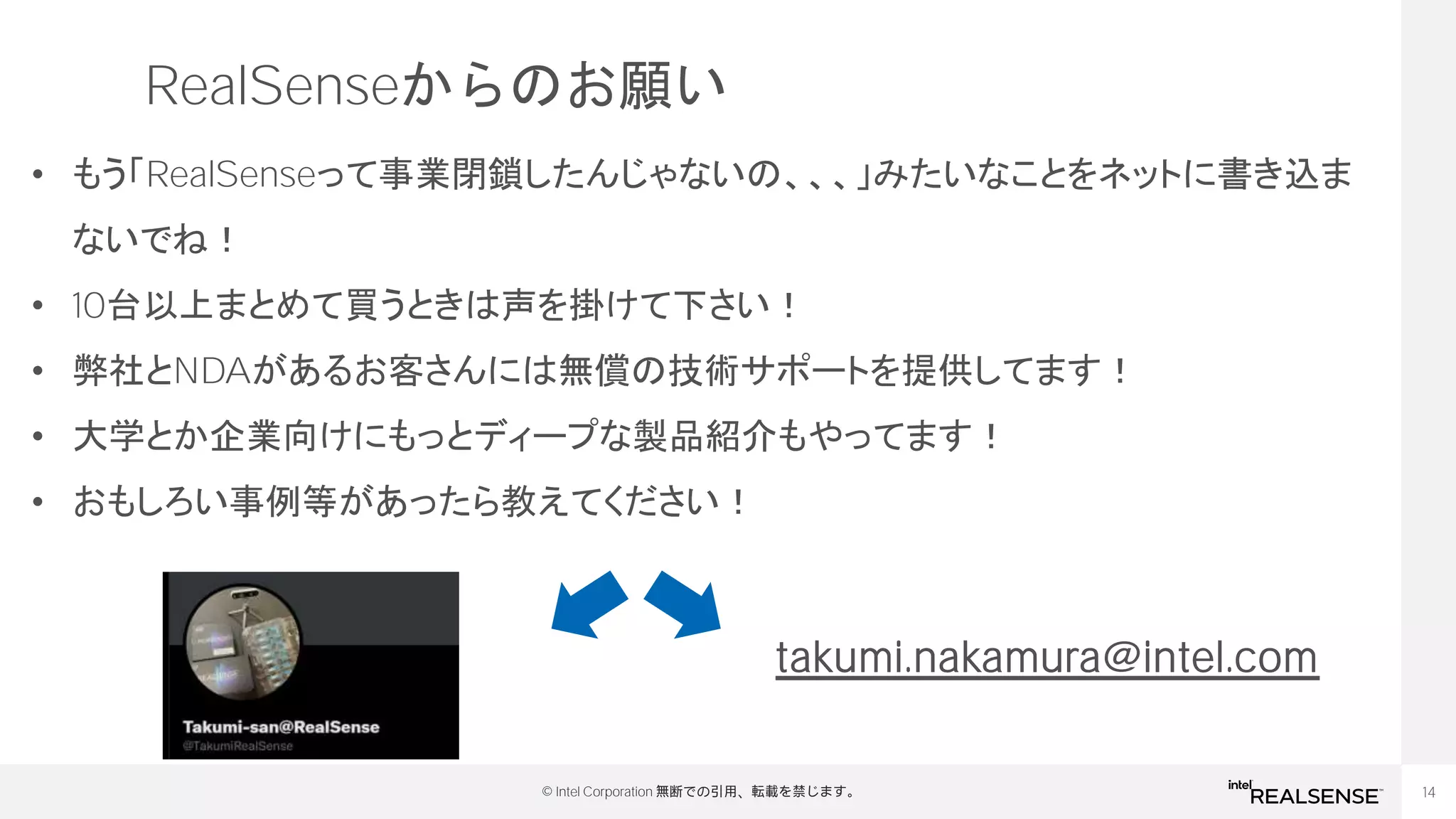 14
© Intel Corporation 無断での引用、転載を禁じます。
RealSenseからのお願い
• もう「RealSenseって事業閉鎖したんじゃないの、、、」みたいなことをネットに書き込ま
ないでね！
• 10台以上まとめて買うときは声を掛けて下さい！
• 弊社とNDAがあるお客さんには無償の技術サポートを提供してます！
• 大学とか企業向けにもっとディープな製品紹介もやってます！
• おもしろい事例等があったら教えてください！
takumi.nakamura@intel.com
 