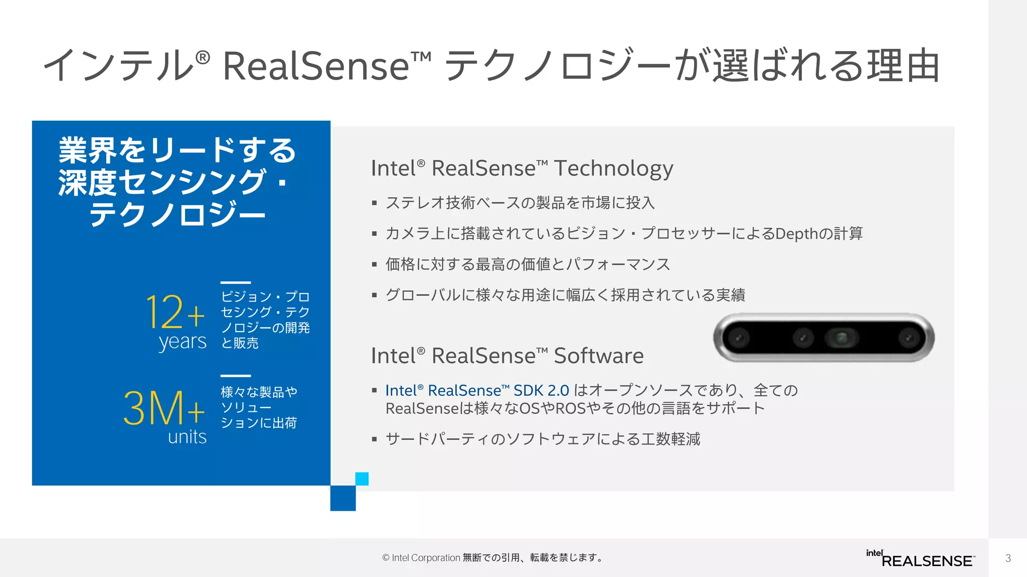 3
© Intel Corporation 無断での引用、転載を禁じます。
インテル® RealSense™ テクノロジーが選ばれる理由
Intel® RealSense™ Technology
▪ ステレオ技術ベースの製品を市場に投入
▪ カメラ上に搭載されているビジョン・プロセッサーによるDepthの計算
▪ 価格に対する最高の価値とパフォーマンス
▪ グローバルに様々な用途に幅広く採用されている実績
12+
years
ビジョン・プロ
セシング・テク
ノロジーの開発
と販売
3M+
units
様々な製品や
ソリュー
ションに出荷
業界をリードする
深度センシング・
テクノロジー
Intel® RealSense™ Software
▪ Intel® RealSense™ SDK 2.0 はオープンソースであり、全ての
RealSenseは様々なOSやROSやその他の言語をサポート
▪ サードパーティのソフトウェアによる工数軽減
 