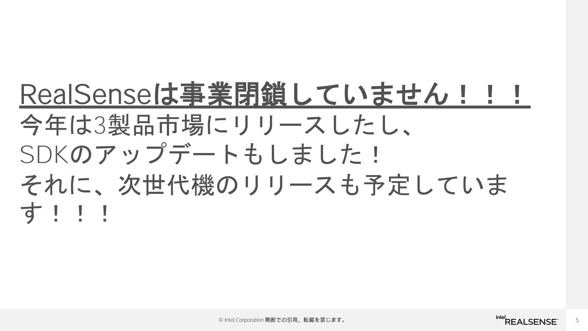 5
© Intel Corporation 無断での引用、転載を禁じます。
RealSenseは事業閉鎖していません！！！
今年は3製品市場にリリースしたし、
SDKのアップデートもしました！
それに、次世代機のリリースも予定していま
す！！！
 