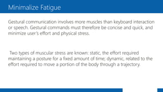 Gestural communication involves more muscles than keyboard interaction
or speech. Gestural commands must therefore be concise and quick, and
minimize user’s effort and physical stress.
Two types of muscular stress are known: static, the effort required
maintaining a posture for a fixed amount of time; dynamic, related to the
effort required to move a portion of the body through a trajectory.
Minimalize Fatigue
 