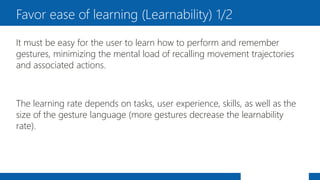 It must be easy for the user to learn how to perform and remember
gestures, minimizing the mental load of recalling movement trajectories
and associated actions.
The learning rate depends on tasks, user experience, skills, as well as the
size of the gesture language (more gestures decrease the learnability
rate).
Favor ease of learning (Learnability) 1/2
 