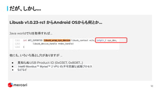 10
だが、しかし...
Java worldでfdを取得すれば...
他にも、いろいろ落とし穴がありますが ...
● 見知らぬUSB Product ID (0x03E7, 0x8087…)
● Intel® Movidius™ Myriad™ 2 VPU の(不可思議な)起動プロセス
● などなど
Libusb v1.0.23-rc1 からAndroid OSからも何とか...
 