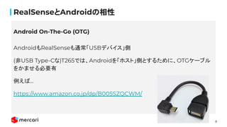 8
RealSenseとAndroidの相性
AndroidもRealSenseも通常「USBデバイス」側
(非USB Type-Cな)T265では、Androidを「ホスト」側とするために、OTGケーブル
をかませる必要有
例えば...
https://www.amazon.co.jp/dp/B005SZQCWM/
Android On-The-Go (OTG)
 