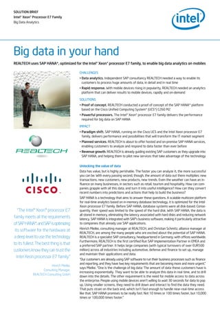 SOLUTION BRIEF
Intel®Xeon®Processor E7 Family
Big Data Analytics
Big data in your hand
CHALLENGES
• Data analytics. Independent SAP consultancy REALTECH needed a way to enable its
customers to process huge amounts of data, in detail and in real time
• Rapid response. With mobile devices rising in popularity, REALTECH needed an analytics
platform that can deliver results to mobile devices, rapidly and on-demand
SOLUTIONS
• Proof of concept. REALTECH conducted a proof of concept of the SAP HANA* platform
based on the Cisco Unified Computing System* (UCS*) C260 M2
• Powerful processors. The Intel® Xeon® processor E7 family delivers the performance
required for big data on SAP HANA
IMPACT
• Paradigm shift. SAP HANA, running on the Cisco UCS and the Intel Xeon processor E7
family, delivers performance and possibilities that will transform the IT market segment
• Planned services. REALTECH is about to offer hosted and on-premise SAP HANA services,
enabling customers to analyze and respond to data faster than ever before
• Revenue growth. REALTECH is already guiding existing SAP customers as they upgrade into
SAP HANA, and helping them to pilot new services that take advantage of the technology
Unlocking the value of data
Data has value, but is highly perishable. The faster you can analyze it, the more successful
you can be. With every passing second, though, the amount of data out there multiplies: new
transactions, new customers, new products, new trends. Even the weather can have an in-
fluence on many businesses, in sectors such as retail, tourism and hospitality. How can com-
panies grapple with all this data, and turn it into useful intelligence? How can they convert
recent numbers into predictions and actions that help to build the business?
SAP HANA is a technology that aims to answer these questions. A scalable multicore platform
for real-time analytics based on in-memory database technology, it is optimized for the Intel
Xeon processor E7 family. Before SAP HANA, database systems were all disk-based. Conse-
quently, their speed was limited to the speed of the hard disk. With SAP HANA, the data is
all stored in memory, eliminating the latency associated with hard disks and reducing network
latency. SAP HANA is integrated with SAP’s business software, making it particularly attractive
to companies that already use SAP applications.
Hinrich Mielke, consulting manager at REALTECH, and Christian Schmitz, alliance manager at
REALTECH, are among the many people who are excited about the potential of SAP HANA.
REALTECH is a specialist SAP consultancy, headquartered in Germany, with offices worldwide.
Furthermore, REALTECH is the first certified Run SAP Implementation Partner in EMEA and
a preferred SAP partner. It helps large companies (with typical turnovers of over EUR500
million) across all industries including automotive, defense and finance to set up, manage
and maintain their applications and data.
“Our customers are already using SAP software to run their business processes such as finance
and reporting, and they have two key requirements that are becoming more and more urgent,”
says Mielke. “One is the challenge of big data: The amount of data these customers have is
increasing exponentially. They want to be able to analyze this data in real time, and to drill
down into the details. The other requirement is the need for mobile access to data across
the enterprise. People using mobile devices aren’t willing to wait 30 seconds for data to pop
up. Using smaller screens, they need to drill down and interact to find the data they need.
That puts strain on the back end, which isn’t fast enough to handle near-real-time access
like that. SAP HANA promises to be really fast. Not 10 times or 100 times faster, but 10,000
times or 100,000 times faster.”
REALTECH uses SAP HANA*, optimized for the Intel®Xeon®processor E7 family, to enable big data analytics on mobiles
“The Intel® Xeon® processor E7
family meets all the requirements
ofSAPHANA*,andSAPisoptimizing
its software for the hardware at
a deep level to use the technology
to its fullest. The best thing is that
customers know they can trust the
Intel Xeon processor E7 family.”
Hinrich Mielke,
Consulting Manager,
REALTECH Consulting GmbH
 