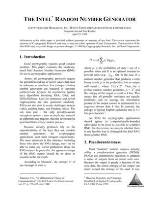 THE INTEL
®
RANDOM NUMBER GENERATOR
CRYPTOGRAPHY RESEARCH, INC. WHITE PAPER PREPARED FOR INTEL CORPORATION
Benjamin Jun and Paul Kocher
April 22, 1999
Information in this white paper is provided without guarantee or warranty of any kind. This review represents the
opinions of Cryptography Research and may or may not reflect opinions of Intel Corporation. Characteristics of the
Intel RNG may vary with design or process changes. © 1999 by Cryptography Research, Inc. and Intel Corporation.
1. Introduction
Good cryptography requires good random
numbers. This paper evaluates the hardware-
based Intel Random Number Generator (RNG)
for use in cryptographic applications.
Almost all cryptographic protocols require
the generation and use of secret values that must
be unknown to attackers. For example, random
number generators are required to generate
public/private keypairs for asymmetric (public
key) algorithms including RSA, DSA, and
Diffie-Hellman. Keys for symmetric and hybrid
cryptosystems are also generated randomly.
RNGs are also used to create challenges, nonces
(salts), padding bytes, and blinding values. The
one time pad – the only provably-secure
encryption system – uses as much key material
as ciphertext and requires that the keystream be
generated from a truly random process.
Because security protocols rely on the
unpredictability of the keys they use, random
number generators for cryptographic
applications must meet stringent requirements.
The most important is that attackers, including
those who know the RNG design, must not be
able to make any useful predictions about the
RNG outputs. In particular, the apparent entropy
of the RNG output should be as close as
possible to the bit length.
According to Shannon1
, the entropy H of
any message or state is:
1
Shannon, C.E., “A Mathematical Theory of
Communication,” The Bell System Technical Journal,
vol. 27, p. 379-423, July 1948.
,log
1
∑=
−=
n
i
ii ppKH
where pi is the probability of state i out of n
possible states and K is an optional constant to
provide units (e.g., )2log(
1 bit). In the case of a
random number generator that produces a k-bit
binary result, pi is the probability that an output
will equal i, where
k
i 20 <≤ . Thus, for a
perfect random number generator, pi = 2-k
and
the entropy of the output is equal to k bits. This
means that all possible outcomes are equally
(un)likely, and on average the information
present in the output cannot be represented in a
sequence shorter than k bits. In contrast, the
entropy of typical English alphabetic text is 1.5
bits per character.2
An RNG for cryptographic applications
should appear to computationally-bounded
adversaries to be close as possible to a perfect
RNG. For this review, we analyze whether there
is any feasible way to distinguish the Intel RNG
from a perfect RNG.
2. Pseudorandomness
Most “random” number sources actually
utilize a pseudorandom generator (PRNG).
PRNGs use deterministic processes to generate
a series of outputs from an initial seed state.
Because the output is purely a function of the
seed data, the actual entropy of the output can
never exceed the entropy of the seed. It can,
2
Menezes, Oorschot, and Vanstone,
Handbook of Applied Cryptography,
Ch.7, CRC Press, 1997.
 