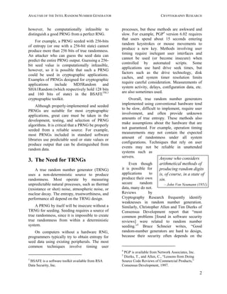 ANALYSIS OF THE INTEL RANDOM NUMBER GENERATOR CRYPTOGRAPHY RESEARCH
2
however, be computationally infeasible to
distinguish a good PRNG from a perfect RNG.
For example, a PRNG seeded with 256-bits
of entropy (or one with a 256-bit state) cannot
produce more than 256 bits of true randomness.
An attacker who can guess the seed data can
predict the entire PRNG output. Guessing a 256-
bit seed value is computationally infeasible,
however, so it is possible that such a PRNG
could be used in cryptographic applications.
Examples of PRNGs designed for cryptographic
applications include MD5Random and
SHA1Random (which respectively hold 128 bits
and 160 bits of state) in the BSAFETM,3
cryptographic toolkit.
Although properly-implemented and seeded
PRNGs are suitable for most cryptographic
applications, great care must be taken in the
development, testing, and selection of PRNG
algorithms. It is critical that a PRNG be properly
seeded from a reliable source. For example,
most PRNGs included in standard software
libraries use predictable seed or state values or
produce output that can be distinguished from
random data.
3. The Need for TRNGs
A true random number generator (TRNG)
uses a non-deterministic source to produce
randomness. Most operate by measuring
unpredictable natural processes, such as thermal
(resistance or shot) noise, atmospheric noise, or
nuclear decay. The entropy, trustworthiness, and
performance all depend on the TRNG design.
A PRNG by itself will be insecure without a
TRNG for seeding. Seeding requires a source of
true randomness, since it is impossible to create
true randomness from within a deterministic
system.
On computers without a hardware RNG,
programmers typically try to obtain entropy for
seed data using existing peripherals. The most
common techniques involve timing user
3
BSAFE is a software toolkit available from RSA
Data Security, Inc.
processes, but these methods are awkward and
slow. For example, PGP4
version 6.02 requires
that users spend about 15 seconds entering
random keystrokes or mouse movements to
produce a new key. Methods involving user
timing require inelegant user interfaces and
cannot be used (or become insecure) when
controlled by automated scripts. Some
applications use hard drive seek times, but
factors such as the drive technology, disk
caches, and system timer resolution limits
require careful consideration. Measurements of
system activity, delays, configuration data, etc.
are also sometimes used.
Overall, true random number generators
implemented using conventional hardware tend
to be slow, difficult to implement, require user
involvement, and often provide unknown
amounts of true entropy. These methods also
make assumptions about the hardware that are
not guaranteed. For example, operation timing
measurements may not contain the expected
amount of randomness under all system
configurations. Techniques that rely on user
events may not be reliable in unattended
systems such as
servers.
Even though
it is possible for
applications to
produce their own
secure random
data, many do not.
Reviews by
Cryptography Research frequently identify
weaknesses in random number generation.
Similarly, Christopher Allen and Tim Dierks of
Consensus Development report that “most
common problems [found in software security
reviews] were related to random number
seeding.”5
Bruce Schneier writes, “Good
random-number generators are hard to design,
because their security often depends on the
4
PGP is available from Network Associates, Inc.
5
Dierks, T., and Allen, C., “Lessons from Doing
Source Code Reviews of Commercial Products,”
Consensus Development, 1997.
Anyone who considers
arithmetical methods of
producing random digits
is, of course, in a state of
sin.
– John Von Neumann (1951)
 