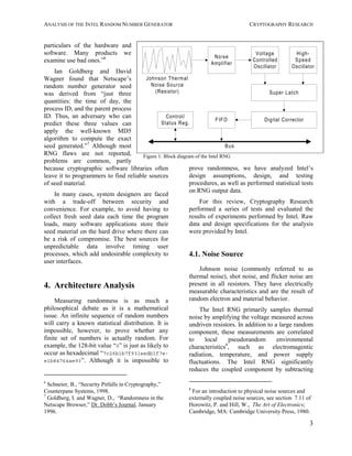 ANALYSIS OF THE INTEL RANDOM NUMBER GENERATOR CRYPTOGRAPHY RESEARCH
3
particulars of the hardware and
software. Many products we
examine use bad ones.”6
Ian Goldberg and David
Wagner found that Netscape’s
random number generator seed
was derived from “just three
quantities: the time of day, the
process ID, and the parent process
ID. Thus, an adversary who can
predict these three values can
apply the well-known MD5
algorithm to compute the exact
seed generated.”7
Although most
RNG flaws are not reported,
problems are common, partly
because cryptographic software libraries often
leave it to programmers to find reliable sources
of seed material.
In many cases, system designers are faced
with a trade-off between security and
convenience. For example, to avoid having to
collect fresh seed data each time the program
loads, many software applications store their
seed material on the hard drive where there can
be a risk of compromise. The best sources for
unpredictable data involve timing user
processes, which add undesirable complexity to
user interfaces.
4. Architecture Analysis
Measuring randomness is as much a
philosophical debate as it is a mathematical
issue. An infinite sequence of random numbers
will carry a known statistical distribution. It is
impossible, however, to prove whether any
finite set of numbers is actually random. For
example, the 128-bit value “0” is just as likely to
occur as hexadecimal “7c26b1b7f931eedb1f7e-
e1b84764ae93”. Although it is impossible to
6
Schneier, B., “Security Pitfalls in Cryptography,”
Counterpane Systems, 1998.
7
Goldberg, I. and Wagner, D., “Randomness in the
Netscape Browser,” Dr. Dobb’s Journal, January
1996.
prove randomness, we have analyzed Intel’s
design assumptions, design, and testing
procedures, as well as performed statistical tests
on RNG output data.
For this review, Cryptography Research
performed a series of tests and evaluated the
results of experiments performed by Intel. Raw
data and design specifications for the analysis
were provided by Intel.
4.1. Noise Source
Johnson noise (commonly referred to as
thermal noise), shot noise, and flicker noise are
present in all resistors. They have electrically
measurable characteristics and are the result of
random electron and material behavior.
The Intel RNG primarily samples thermal
noise by amplifying the voltage measured across
undriven resistors. In addition to a large random
component, these measurements are correlated
to local pseudorandom environmental
characteristics8
, such as electromagentic
radiation, temperature, and power supply
fluctuations. The Intel RNG significantly
reduces the coupled component by subtracting
8
For an introduction to physical noise sources and
externally coupled noise sources, see section 7.11 of
Horowitz, P. and Hill, W., The Art of Electronics;
Cambridge, MA: Cambridge University Press, 1980.
Noise
Amplifier
Johnson Thermal
Noise Source
(Resistor)
Digital Corrector
Super Latch
FIFO
Voltage
Controlled
Oscillator
High-
Speed
Oscillator
Control/
Status Reg.
Bus
Figure 1: Block diagram of the Intel RNG
 