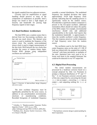 ANALYSIS OF THE INTEL RANDOM NUMBER GENERATOR CRYPTOGRAPHY RESEARCH
4
the signals sampled from two adjacent resistors.
Circuitry used for amplification or signal
handling should preserve as many of the
components of randomness as possible. Intel’s
design was found to have a high degree of
linearity and bandwidth for passing high
frequency signals to later stages.
4.2. Dual Oscillator Architecture
The Intel RNG uses a random source that is
derived from two free-running oscillators, one
fast and one much slower. The thermal noise
source is used to modulate the frequency of the
slower clock. The variable, noise-modulated
slower clock is used to trigger measurements of
the fast clock. Drift between the two clocks thus
provides the source of random binary digits.
Similar RNG designs using independent
oscillators are well known.9,10
Thermal Noise
Low-frequency
oscillator
High-frequency oscillator
0
1
Data to corrector = 1
Figure 2: Overview of dual-oscillator design (frequency
ratio not to scale)
The slow oscillator frequency must be
significantly perturbed by the noise source, in
addition to any pseudorandom environmental,
electrical, or manufacturing conditions.
Recorded histograms of modulated frequency
9
Velichko, S. “Random-number Generator Prefers
Imperfect Clocks.” EDN Access, 1996.
(http://ednmag.com/reg/1996/112196/23_di04.cfm).
10
Hoffman, Eric. Random Number Generator, 1996,
U.S. Patent 5,706,208.
resemble a normal distribution. The modulated
frequency has standard deviation that spans
approximately 10-20 high frequency clock
periods; indicating that the sampling process is
significantly varied by the random source.
Provided that a significant random component is
present in the low-speed oscillator, additional
nonrandom effects should not reduce the quality
of the RNG output. For example, environmental
interference should only add additional
unpredictability to the results. Intel reports that
the modulation bandwidth is approximately 2
times the variable oscillator’s center frequency.
This fast response preserves useful components
of high frequency noise from the random
source.
The oscillators used in the Intel RNG have
center frequency ratios on the order of 1:100. If
both run without drift, the sampled bits could be
“colored” with beats periodicity at multiples of
the ratio. Statistical tests were used to try to
locate such beats in the sampled bitstream, but
could not be detected in over 108
output bits.
4.3. Digital Post-Processing
The initial random measurements are
processed by a hardware corrector based on a
concept proposed by John von Neumann to
produce a balanced distribution of “0” and “1”
bits.11
A von Neumann corrector converts pairs
of bits into output bits by converting the bit pair
[0,1] into an output 1, converting [1,0] into an
output 0, and outputting nothing for [0,0] or
[1,1].
Input bits Output
0,0 none
0,1 1
1,0 0
1,1 none
Figure 3: Von Neumann corrector
11
The hardware corrector design is patent pending by
Intel Corporation.
 