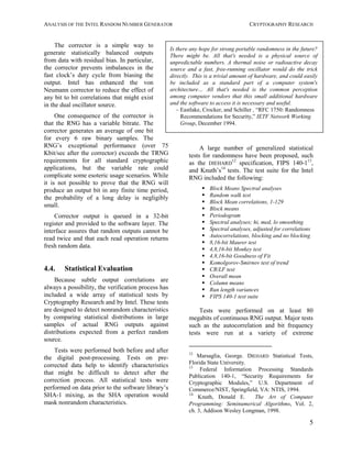 ANALYSIS OF THE INTEL RANDOM NUMBER GENERATOR CRYPTOGRAPHY RESEARCH
5
The corrector is a simple way to
generate statistically balanced outputs
from data with residual bias. In particular,
the corrector prevents imbalances in the
fast clock’s duty cycle from biasing the
output. Intel has enhanced the von
Neumann corrector to reduce the effect of
any bit to bit correlations that might exist
in the dual oscillator source.
One consequence of the corrector is
that the RNG has a variable bitrate. The
corrector generates an average of one bit
for every 6 raw binary samples. The
RNG’s exceptional performance (over 75
Kbit/sec after the corrector) exceeds the TRNG
requirements for all standard cryptographic
applications, but the variable rate could
complicate some esoteric usage scenarios. While
it is not possible to prove that the RNG will
produce an output bit in any finite time period,
the probability of a long delay is negligibly
small.
Corrector output is queued in a 32-bit
register and provided to the software layer. The
interface assures that random outputs cannot be
read twice and that each read operation returns
fresh random data.
4.4. Statistical Evaluation
Because subtle output correlations are
always a possibility, the verification process has
included a wide array of statistical tests by
Cryptography Research and by Intel. These tests
are designed to detect nonrandom characteristics
by comparing statistical distributions in large
samples of actual RNG outputs against
distributions expected from a perfect random
source.
Tests were performed both before and after
the digital post-processing. Tests on pre-
corrected data help to identify characteristics
that might be difficult to detect after the
correction process. All statistical tests were
performed on data prior to the software library’s
SHA-1 mixing, as the SHA operation would
mask nonrandom characteristics.
A large number of generalized statistical
tests for randomness have been proposed, such
as the DIEHARD
12
specification, FIPS 140-113
,
and Knuth’s14
tests. The test suite for the Intel
RNG included the following:
S Block Means Spectral analyses
S Random walk test
S Block Mean correlations, 1-129
S Block means
S Periodogram
S Spectral analyses; hi, med, lo smoothing
S Spectral analyses, adjusted for correlations
S Autocorrelations, blocking and no blocking
S 8,16-bit Maurer test
S 4,8,16-bit Monkey test
S 4,8,16-bit Goodness of Fit
S Komolgorov-Smirnov test of trend
S CR/LF test
S Overall mean
S Column means
S Run length variances
S FIPS 140-1 test suite
Tests were performed on at least 80
megabits of continuous RNG output. Major tests
such as the autocorrelation and bit frequency
tests were run at a variety of extreme
12
Marsaglia, George. DIEHARD Statistical Tests,
Florida State University.
13
Federal Information Processing Standards
Publication 140-1, “Security Requirements for
Cryptographic Modules,” U.S. Department of
Commerce/NIST, Springfield, VA: NTIS, 1994.
14
Knuth, Donald E. The Art of Computer
Programming: Seminumerical Algorithms, Vol. 2,
ch. 3, Addison Wesley Longman, 1998.
Is there any hope for strong portable randomness in the future?
There might be. All that's needed is a physical source of
unpredictable numbers. A thermal noise or radioactive decay
source and a fast, free-running oscillator would do the trick
directly. This is a trivial amount of hardware, and could easily
be included as a standard part of a computer system's
architecture… All that's needed is the common perception
among computer vendors that this small additional hardware
and the software to access it is necessary and useful.
– Eastlake, Crocker, and Schiller , “RFC 1750: Randomness
Recommendations for Security,” IETF Network Working
Group, December 1994.
 