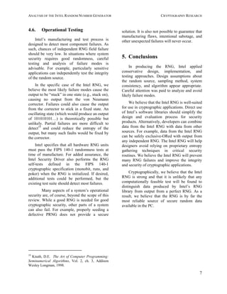 ANALYSIS OF THE INTEL RANDOM NUMBER GENERATOR CRYPTOGRAPHY RESEARCH
7
4.6. Operational Testing
Intel’s manufacturing and test process is
designed to detect most component failures. As
such, chances of independent RNG field failure
should be very low. In situations where system
security requires good randomness, careful
testing and analysis of failure modes is
advisable. For example, particularly sensitive
applications can independently test the integrity
of the random source.
In the specific case of the Intel RNG, we
believe the most likely failure modes cause the
output to be “stuck” in one state (e.g., stuck on),
causing no output from the von Neumann
corrector. Failures could also cause the output
from the corrector to stick in a fixed state. An
oscillating state (which would produce an output
of 101010101…) is theoretically possible but
unlikely. Partial failures are more difficult to
detect19
and could reduce the entropy of the
output, but many such faults would be fixed by
the corrector.
Intel specifies that all hardware RNG units
must pass the FIPS 140-1 randomness tests at
time of manufacture. For added assurance, the
Intel Security Driver also performs the RNG
self-tests defined in the FIPS 140-1
cryptographic specification (monobit, runs, and
poker) when the RNG is initialized. If desired,
additional tests could be performed, but the
existing test suite should detect most failures.
Many aspects of a system’s operational
security are, of course, beyond the scope of this
review. While a good RNG is needed for good
cryptographic security, other parts of a system
can also fail. For example, properly seeding a
defective PRNG does not provide a secure
19
Knuth, D.E. The Art of Computer Programming:
Seminumerical Algorithms, Vol. 2, ch. 3, Addison
Wesley Longman, 1998.
solution. It is also not possible to guarantee that
manufacturing flaws, intentional sabotage, and
other unexpected failures will never occur.
5. Conclusions
In producing the RNG, Intel applied
conservative design, implementation, and
testing approaches. Design assumptions about
the random source, sampling method, system
consistency, and algorithm appear appropriate.
Careful attention was paid to analyze and avoid
likely failure modes.
We believe that the Intel RNG is well-suited
for use in cryptographic applications. Direct use
of Intel’s software libraries should simplify the
design and evaluation process for security
products. Alternatively, developers can combine
data from the Intel RNG with data from other
sources. For example, data from the Intel RNG
can be safely exclusive-ORed with output from
any independent RNG. The Intel RNG will help
designers avoid relying on proprietary entropy
gathering techniques in critical security
routines. We believe the Intel RNG will prevent
many RNG failures and improve the integrity
and security of cryptographic applications.
Cryptographically, we believe that the Intel
RNG is strong and that it is unlikely that any
computationally feasible test will be found to
distinguish data produced by Intel’s RNG
library from output from a perfect RNG. As a
result, we believe that the RNG is by far the
most reliable source of secure random data
available in the PC.
 