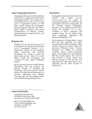 ANALYSIS OF THE INTEL TRUE RANDOM NUMBER GENERATOR CRYPTOGRAPHY RESEARCH
About Cryptography Research
Cryptography Research provides technology
and services to companies that build and use
cryptography products. The company has a
strong technical focus and is active in many
areas of cryptosystem research. In 1998
alone, systems designed by Cryptography
Research engineers protected more than a
billion dollars of commerce and secured
communications for financial, wireless,
telecommunications, digital television, and
Internet industries.
Benjamin Jun
Benjamin Jun (ben@cryptography.com)
is a member of the research and engineering
staff at Cryptography Research. As a
cryptosystem architect, he has performed
system architecture and hardware
development on a number of secure and
fault-resistant systems. Some of his recent
efforts include the development and
evaluation of secure content distribution
systems.
Ben has also held positions at IDEO Product
Development, Bain and Company, the
National Institute of Standards and
Technology, and the Institute for Defense
Analysis. He holds BS and MS degrees in
electrical engineering from Stanford
University and is an NSF Graduate Fellow
and a Mayfield Entrepreneurship Fellow.
Contact Information
Cryptography Research, Inc.
870 Market Street, Suite 1088
San Francisco, California 94102-3002
http://www.cryptography.com
E-mail: info@cryptography.com
Telephone: 415.397.0123
Fax: 415.397.0127
Paul Kocher
Cryptography Research President and Chief
Scientist Paul Kocher (paul@
cryptography.com) has gained an
international reputation for consulting work
and academic research in cryptography. He
has provided applied cryptographic
solutions to clients ranging from start-ups to
Fortune 50 companies. As an active
contributor to major conferences and
standards bodies, he has helped design
many cryptographic applications and
protocols including SSL v3.0.
His development of timing attacks to break
RSA and other algorithms was widely
received by the academic community. More
recently, Kocher led research efforts that
discovered Differential Power Analysis,
developed new methods for securing
smartcards against external monitoring
attacks, and designed the record-breaking
DES Key Search machine. His work has
been reported in forums ranging from
technical journals to CNN and the front
page of the New York Times. Paul is also a
co-founder and the Chief Scientist of
ValiCert, Inc.
 