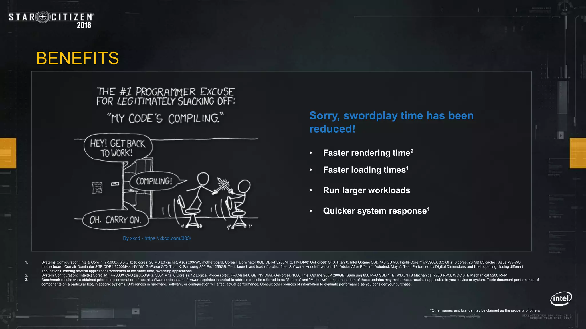 2018
• Faster rendering time2
• Faster loading times1
• Run larger workloads
• Quicker system response1
Sorry, swordplay time has been
reduced!
1. Systems Configuration: Intel® Core™ i7-5960X 3.3 GHz (8 cores, 20 MB L3 cache), Asus x99-WS motherboard, Corsair Dominator 8GB DDR4 3200MHz, NVIDIA® GeForce® GTX Titan X, Intel Optane SSD 140 GB VS. Intel® Core™ i7-5960X 3.3 GHz (8 cores, 20 MB L3 cache), Asus x99-WS
motherboard, Corsair Dominator 8GB DDR4 3200MHz, NVIDIA GeForce GTX Titan X, Samsung 850 Pro* 256GB. Test: launch and load of project files. Software: Houdini* version 16, Adobe After Effects*, Autodesk Maya*. Test: Performed by Digital Dimensions and Intel, opening closing different
applications, loading several applications workloads at the same time, switching applications
2. System Configuration: Intel(R) Core(TM) i7-7800X CPU @ 3.50GHz, 3504 Mhz, 6 Core(s), 12 Logical Processor(s), (RAM) 64.0 GB, NVIDIA® GeForce® 1080, Intel Optane 900P 280GB, Samsung 850 PRO SSD 1TB, WDC 3TB Mechanical 7200 RPM, WDC 6TB Mechanical 5200 RPM
3. Benchmark results were obtained prior to implementation of recent software patches and firmware updates intended to address exploits referred to as "Spectre" and "Meltdown". Implementation of these updates may make these results inapplicable to your device or system. Tests document performance of
components on a particular test, in specific systems. Differences in hardware, software, or configuration will affect actual performance. Consult other sources of information to evaluate performance as you consider your purchase.
BENEFITS
By xkcd - https://xkcd.com/303/
*Other names and brands may be claimed as the property of others
 