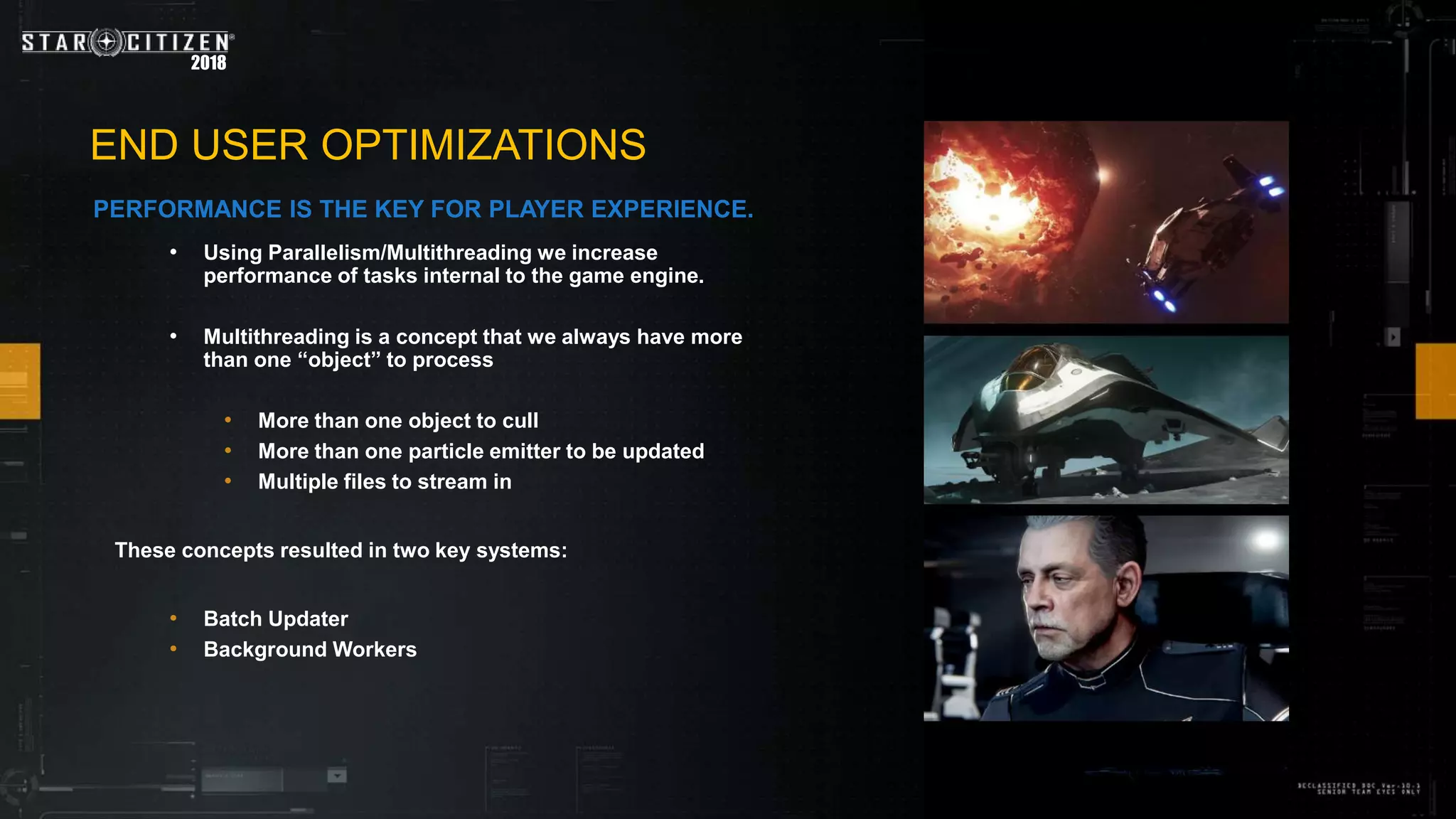 2018
• Using Parallelism/Multithreading we increase
performance of tasks internal to the game engine.
• Multithreading is a concept that we always have more
than one “object” to process
• More than one object to cull
• More than one particle emitter to be updated
• Multiple files to stream in
These concepts resulted in two key systems:
• Batch Updater
• Background Workers
END USER OPTIMIZATIONS
PERFORMANCE IS THE KEY FOR PLAYER EXPERIENCE.
 