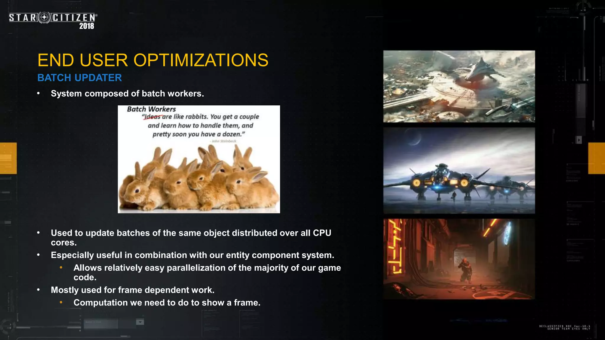 2018
• System composed of batch workers.
• Used to update batches of the same object distributed over all CPU
cores.
• Especially useful in combination with our entity component system.
• Allows relatively easy parallelization of the majority of our game
code.
• Mostly used for frame dependent work.
• Computation we need to do to show a frame.
END USER OPTIMIZATIONS
BATCH UPDATER
 