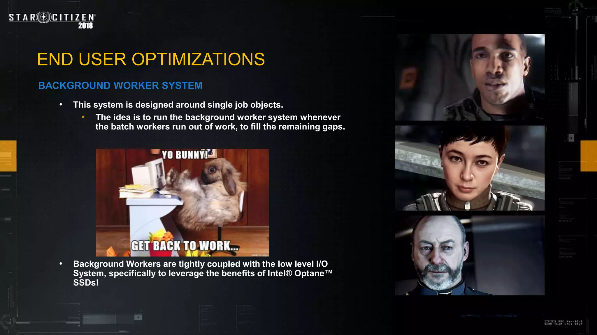 2018
• This system is designed around single job objects.
• The idea is to run the background worker system whenever
the batch workers run out of work, to fill the remaining gaps.
• Background Workers are tightly coupled with the low level I/O
System, specifically to leverage the benefits of Intel® Optane™
SSDs!
END USER OPTIMIZATIONS
BACKGROUND WORKER SYSTEM
 