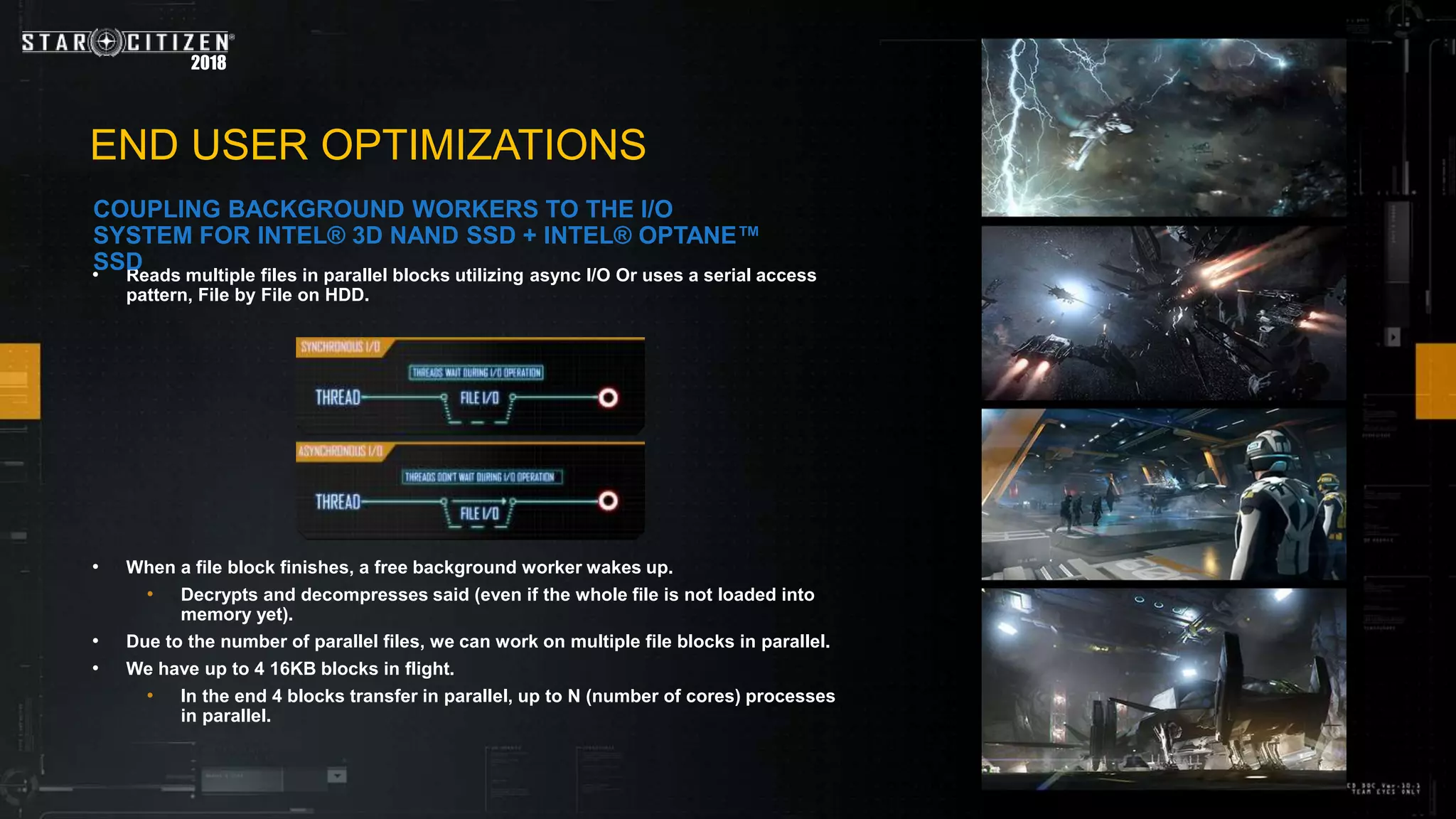 • Reads multiple files in parallel blocks utilizing async I/O Or uses a serial access
pattern, File by File on HDD.
• When a file block finishes, a free background worker wakes up.
• Decrypts and decompresses said (even if the whole file is not loaded into
memory yet).
• Due to the number of parallel files, we can work on multiple file blocks in parallel.
• We have up to 4 16KB blocks in flight.
• In the end 4 blocks transfer in parallel, up to N (number of cores) processes
in parallel.
2018
END USER OPTIMIZATIONS
COUPLING BACKGROUND WORKERS TO THE I/O
SYSTEM FOR INTEL® 3D NAND SSD + INTEL® OPTANE™
SSD
 
