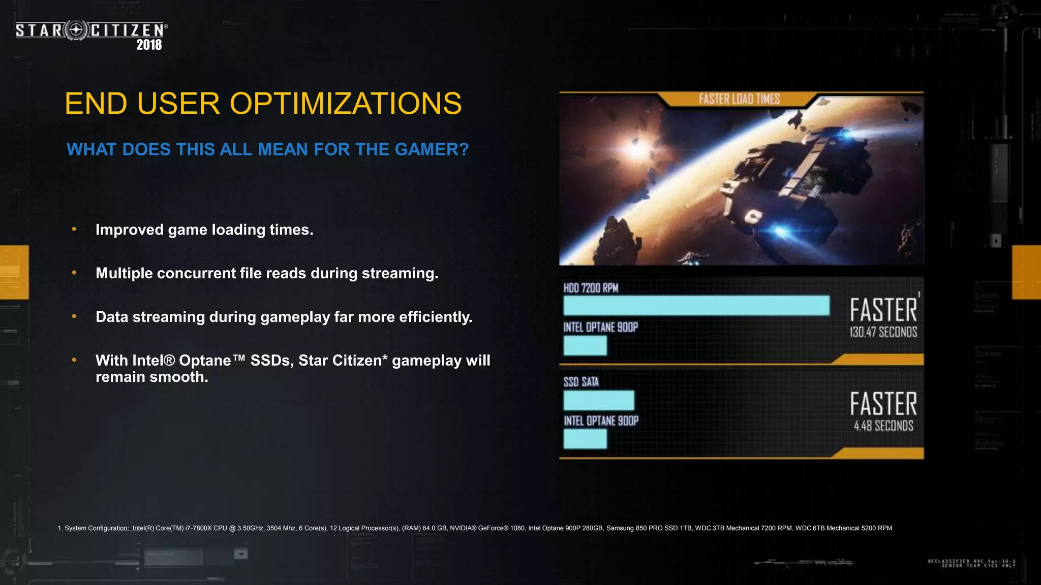 2018
• Improved game loading times.
• Multiple concurrent file reads during streaming.
• Data streaming during gameplay far more efficiently.
• With Intel® Optane™ SSDs, Star Citizen* gameplay will
remain smooth.
END USER OPTIMIZATIONS
WHAT DOES THIS ALL MEAN FOR THE GAMER?
1. System Configuration: Intel(R) Core(TM) i7-7800X CPU @ 3.50GHz, 3504 Mhz, 6 Core(s), 12 Logical Processor(s), (RAM) 64.0 GB, NVIDIA® GeForce® 1080, Intel Optane 900P 280GB, Samsung 850 PRO SSD 1TB, WDC 3TB Mechanical 7200 RPM, WDC 6TB Mechanical 5200 RPM
 