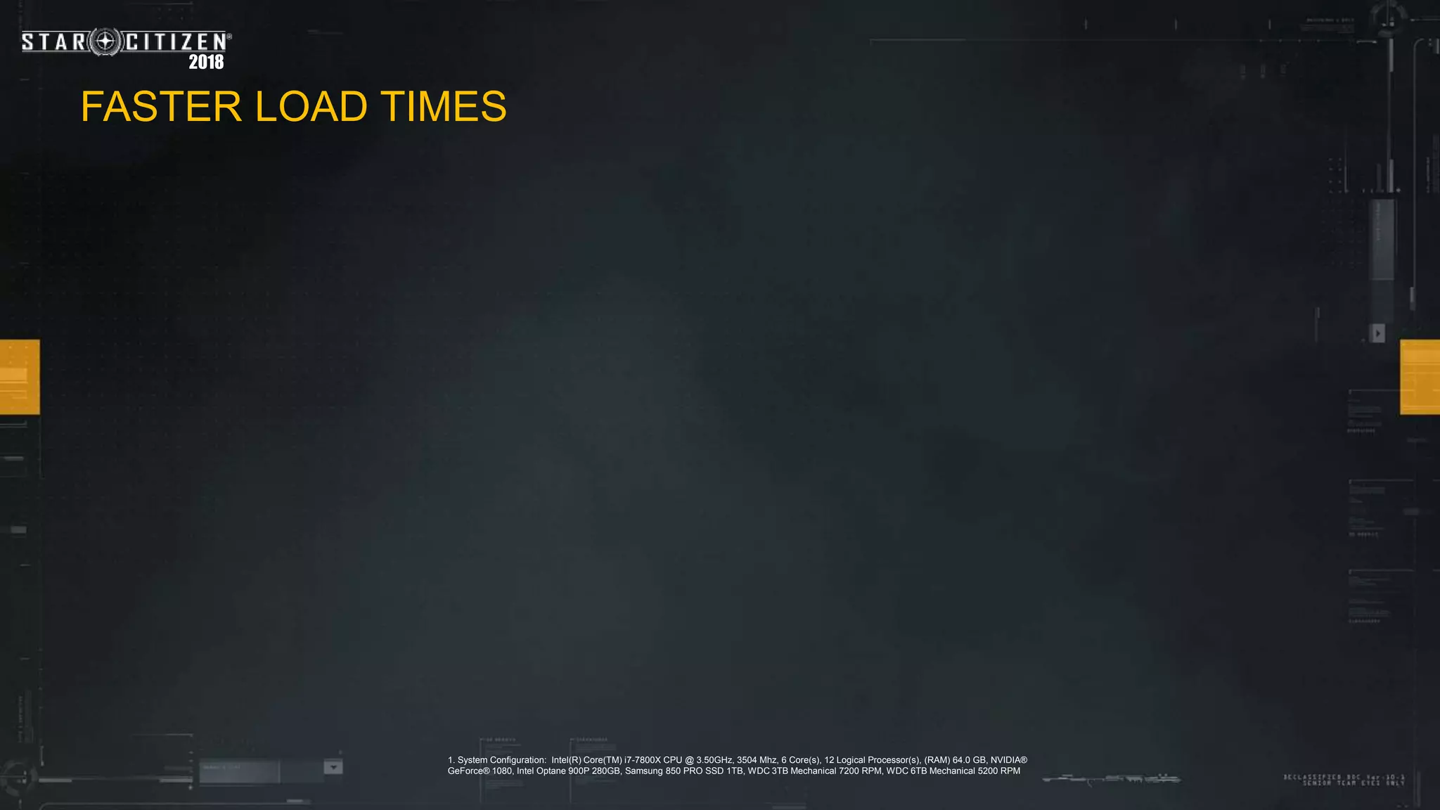 2018
1. System Configuration: Intel(R) Core(TM) i7-7800X CPU @ 3.50GHz, 3504 Mhz, 6 Core(s), 12 Logical Processor(s), (RAM) 64.0 GB, NVIDIA®
GeForce® 1080, Intel Optane 900P 280GB, Samsung 850 PRO SSD 1TB, WDC 3TB Mechanical 7200 RPM, WDC 6TB Mechanical 5200 RPM
FASTER LOAD TIMES
 