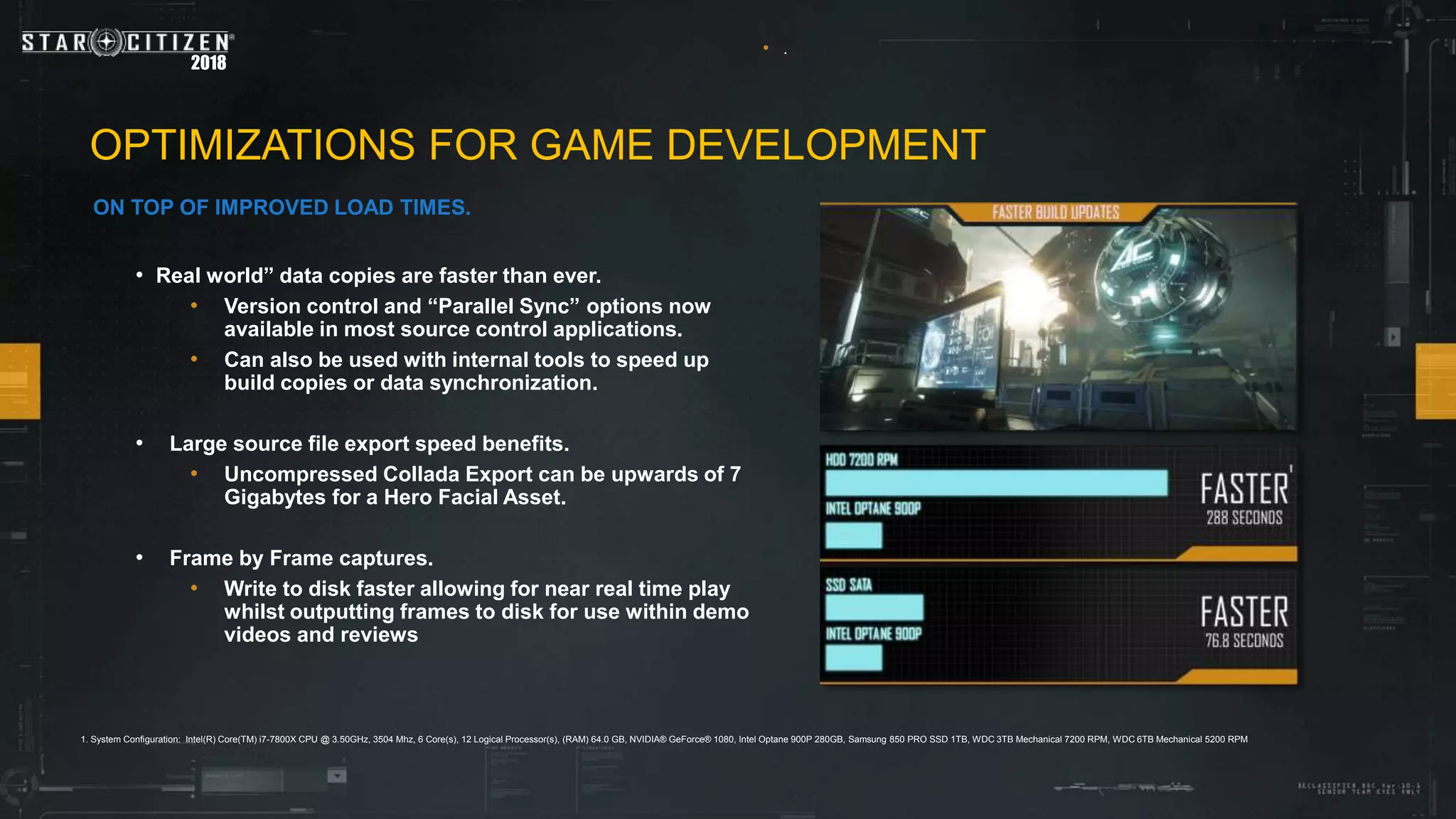2018
OPTIMIZATIONS FOR GAME DEVELOPMENT
ON TOP OF IMPROVED LOAD TIMES.
• .
• Real world” data copies are faster than ever.
• Version control and “Parallel Sync” options now
available in most source control applications.
• Can also be used with internal tools to speed up
build copies or data synchronization.
• Large source file export speed benefits.
• Uncompressed Collada Export can be upwards of 7
Gigabytes for a Hero Facial Asset.
• Frame by Frame captures.
• Write to disk faster allowing for near real time play
whilst outputting frames to disk for use within demo
videos and reviews
1. System Configuration: Intel(R) Core(TM) i7-7800X CPU @ 3.50GHz, 3504 Mhz, 6 Core(s), 12 Logical Processor(s), (RAM) 64.0 GB, NVIDIA® GeForce® 1080, Intel Optane 900P 280GB, Samsung 850 PRO SSD 1TB, WDC 3TB Mechanical 7200 RPM, WDC 6TB Mechanical 5200 RPM
 