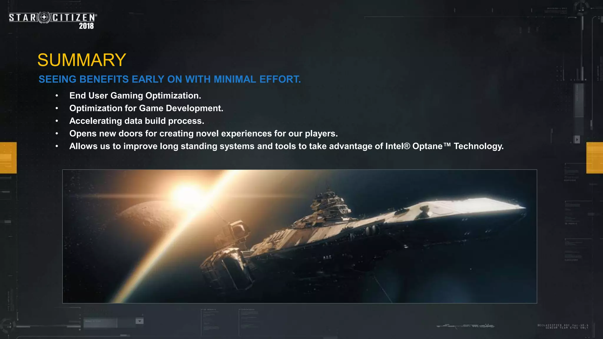 2018
• End User Gaming Optimization.
• Optimization for Game Development.
• Accelerating data build process.
• Opens new doors for creating novel experiences for our players.
• Allows us to improve long standing systems and tools to take advantage of Intel® Optane™ Technology.
SUMMARY
SEEING BENEFITS EARLY ON WITH MINIMAL EFFORT.
 