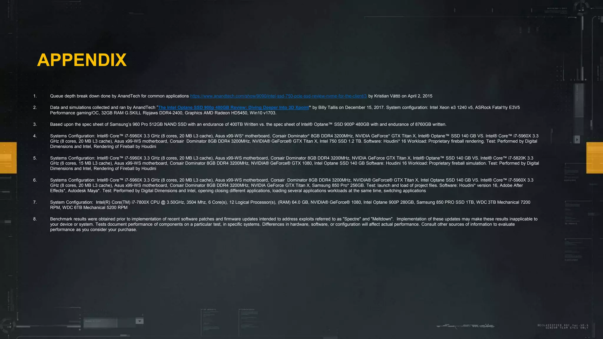 1. Queue depth break down done by AnandTech for common applications https://www.anandtech.com/show/9090/intel-ssd-750-pcie-ssd-review-nvme-for-the-client/3 by Kristian Vättö on April 2, 2015
2. Data and simulations collected and ran by AnandTech ”The Intel Optane SSD 900p 480GB Review: Diving Deeper Into 3D Xpoint” by Billy Tallis on December 15, 2017. System configuration: Intel Xeon e3 1240 v5, ASRock Fatal1ty E3V5
Performance gaming/OC, 32GB RAM G.SKILL Ripjaws DDR4-2400, Graphics AMD Radeon HD5450, Win10 v1703.
3. Based upon the spec sheet of Samsung’s 960 Pro 512GB NAND SSD with an endurance of 400TB Written vs. the spec sheet of Intel® Optane™ SSD 900P 480GB with and endurance of 8760GB written.
4. Systems Configuration: Intel® Core™ i7-5960X 3.3 GHz (8 cores, 20 MB L3 cache), Asus x99-WS* motherboard, Corsair Dominator* 8GB DDR4 3200MHz, NVIDIA GeForce* GTX Titan X, Intel® Optane™ SSD 140 GB VS. Intel® Core™ i7-5960X 3.3
GHz (8 cores, 20 MB L3 cache), Asus x99-WS motherboard, Corsair Dominator 8GB DDR4 3200MHz, NVIDIA® GeForce® GTX Titan X, Intel 750 SSD 1.2 TB. Software: Houdini* 16 Workload: Proprietary fireball rendering. Test: Performed by Digital
Dimensions and Intel, Rendering of Fireball by Houdini
5. Systems Configuration: Intel® Core™ i7-5960X 3.3 GHz (8 cores, 20 MB L3 cache), Asus x99-WS motherboard, Corsair Dominator 8GB DDR4 3200MHz, NVIDIA GeForce GTX Titan X, Intel® Optane™ SSD 140 GB VS. Intel® Core™ i7-5820K 3.3
GHz (6 cores, 15 MB L3 cache), Asus x99-WS motherboard, Corsair Dominator 8GB DDR4 3200MHz, NVIDIA® GeForce® GTX 1080, Intel Optane SSD 140 GB Software: Houdini 16 Workload: Proprietary fireball simulation. Test: Performed by Digital
Dimensions and Intel, Rendering of Fireball by Houdini
6. Systems Configuration: Intel® Core™ i7-5960X 3.3 GHz (8 cores, 20 MB L3 cache), Asus x99-WS motherboard, Corsair Dominator 8GB DDR4 3200MHz, NVIDIA® GeForce® GTX Titan X, Intel Optane SSD 140 GB VS. Intel® Core™ i7-5960X 3.3
GHz (8 cores, 20 MB L3 cache), Asus x99-WS motherboard, Corsair Dominator 8GB DDR4 3200MHz, NVIDIA GeForce GTX Titan X, Samsung 850 Pro* 256GB. Test: launch and load of project files. Software: Houdini* version 16, Adobe After
Effects*, Autodesk Maya*. Test: Performed by Digital Dimensions and Intel, opening closing different applications, loading several applications workloads at the same time, switching applications
7. System Configuration: Intel(R) Core(TM) i7-7800X CPU @ 3.50GHz, 3504 Mhz, 6 Core(s), 12 Logical Processor(s), (RAM) 64.0 GB, NVIDIA® GeForce® 1080, Intel Optane 900P 280GB, Samsung 850 PRO SSD 1TB, WDC 3TB Mechanical 7200
RPM, WDC 6TB Mechanical 5200 RPM
8. Benchmark results were obtained prior to implementation of recent software patches and firmware updates intended to address exploits referred to as "Spectre" and "Meltdown". Implementation of these updates may make these results inapplicable to
your device or system. Tests document performance of components on a particular test, in specific systems. Differences in hardware, software, or configuration will affect actual performance. Consult other sources of information to evaluate
performance as you consider your purchase.
APPENDIX
 