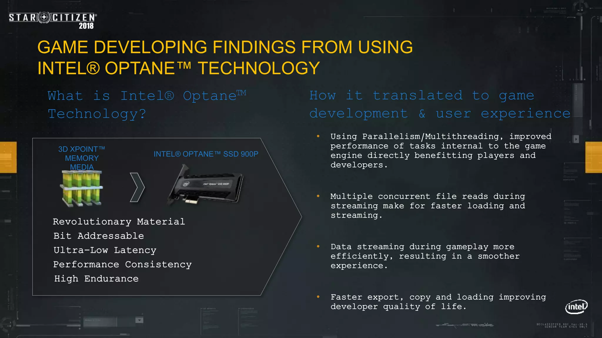 2018
GAME DEVELOPING FINDINGS FROM USING
INTEL® OPTANE™ TECHNOLOGY
How it translated to game
development & user experience
• Using Parallelism/Multithreading, improved
performance of tasks internal to the game
engine directly benefitting players and
developers.
• Multiple concurrent file reads during
streaming make for faster loading and
streaming.
• Data streaming during gameplay more
efficiently, resulting in a smoother
experience.
• Faster export, copy and loading improving
developer quality of life.
INTEL® OPTANE™ SSD 900P
3D XPOINT™
MEMORY
MEDIA
Bit Addressable
Ultra-Low Latency
Performance Consistency
High Endurance
Revolutionary Material
What is Intel® Optane™
Technology?
 