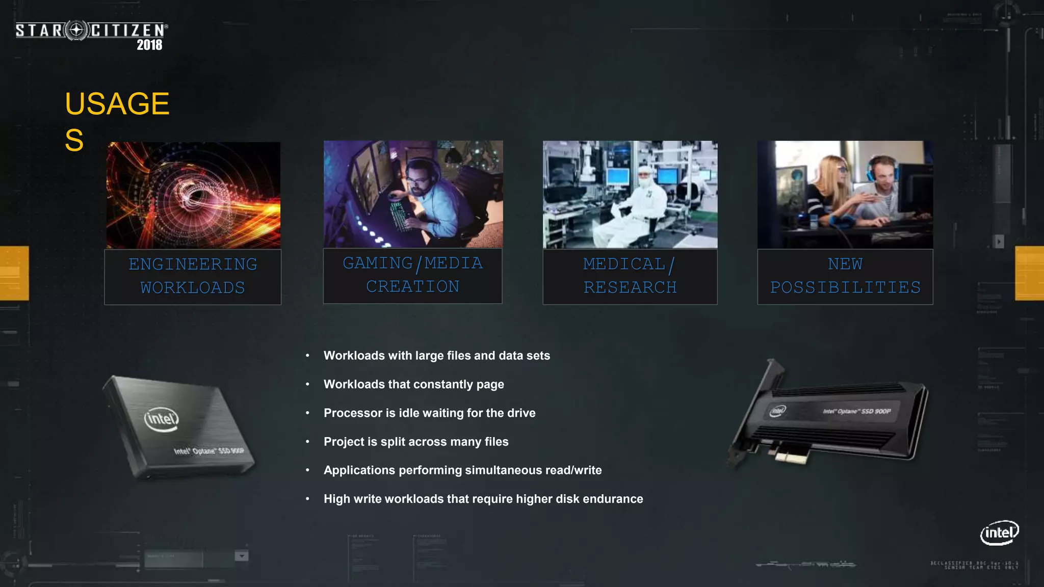 2018
ENGINEERING
WORKLOADS
• Workloads with large files and data sets
• Workloads that constantly page
• Processor is idle waiting for the drive
• Project is split across many files
• Applications performing simultaneous read/write
• High write workloads that require higher disk endurance
GAMING/MEDIA
CREATION
MEDICAL/
RESEARCH
NEW
POSSIBILITIES
USAGE
S
 