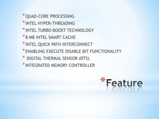 * QUAD-CORE PROCESSING
* INTEL HYPER-THREADING
* INTEL TURBO BOOST TECHNOLOGY
* 8 MB INTEL SMART CACHE
* INTEL QUICK PATH INTERCONNECT
* ENABLING EXECUTE DISABLE BIT FUNCTIONALITY
* DIGITAL THERMAL SENSOR (DTS)
* INTEGRATED MEMORY CONTROLLER

*

 