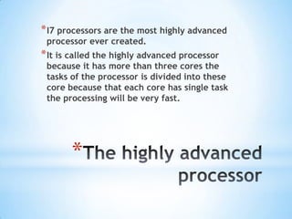 * I7 processors are the most highly advanced
processor ever created.

* It is called the highly advanced processor

because it has more than three cores the
tasks of the processor is divided into these
core because that each core has single task
the processing will be very fast.

*

 