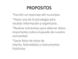 PROPOSITOS*Escribir un reportaje del municipio.*Hacer uso de la tecnología para recabar información y organizarla.*Realizar entrevistas para obtener datos importantes sobre el pasado de nuestra comunidad.*Sacar fotos de sitios de interés, festividades y monumentos históricos.  