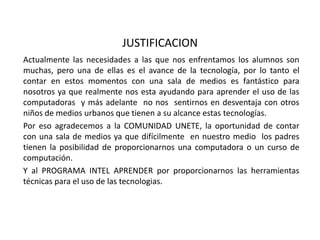 JUSTIFICACIONActualmente las necesidades a las que nos enfrentamos los alumnos son muchas, pero una de ellas es el avance de la tecnología, por lo tanto el contar en estos momentos con una sala de medios es fantástico para nosotros ya que realmente nos esta ayudando para aprender el uso de las computadoras  y más adelante  no nos  sentirnos en desventaja con otros niños de medios urbanos que tienen a su alcance estas tecnologías.Por eso agradecemos a la COMUNIDAD UNETE, la oportunidad de contar con una sala de medios ya que difícilmente  en nuestro medio  los padres tienen la posibilidad de proporcionarnos una computadora o un curso de computación.Y al PROGRAMA INTEL APRENDER por proporcionarnos las herramientas técnicas para el uso de las tecnologias.