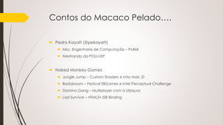 Contos do Macaco Pelado….
 Pedro Kayatt (@pekayatt)
 Msc. Engenharia de Computação – PoliMi
 Mestrando da POLI-USP
 Naked Monkey Games
 Jungle Jump – Custom Shaders e mto mais :D
 Badaboom – Festival SBGames e Intel Perceptual Challenge
 Domino Gang – Multiplayer com a Ubiquos
 Last Survivor – HTML5+JSB Binding
 