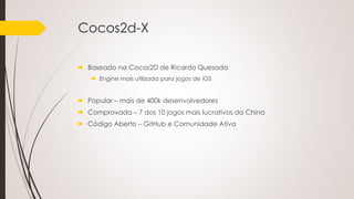 Cocos2d-X
 Baseado na Cocos2D de Ricardo Quesada
 Engine mais utilizada para jogos de iOS
 Popular – mais de 400k desenvolvedores
 Comprovada – 7 dos 10 jogos mais lucrativos da China
 Código Aberto – GitHub e Comunidade Ativa
 